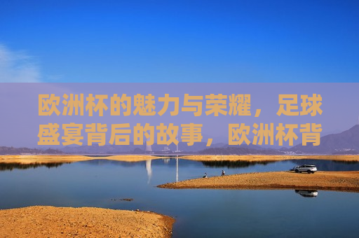欧洲杯的魅力与荣耀，足球盛宴背后的故事，欧洲杯背后的魅力与荣耀，足球盛宴的故事，欧洲杯背后的魅力与荣耀，足球盛宴的故事