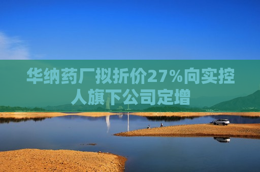 华纳药厂拟折价27%向实控人旗下公司定增  第1张