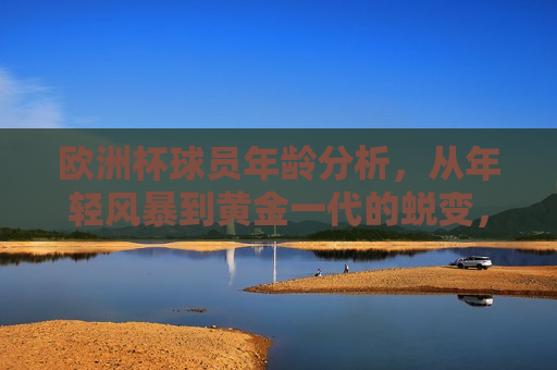 欧洲杯球员年龄分析，从年轻风暴到黄金一代的蜕变，欧洲杯球员年龄解析，年轻风暴与黄金一代的交替，欧洲杯球员年龄解析，年轻风暴与黄金一代的交替