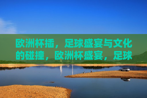 欧洲杯插，足球盛宴与文化的碰撞，欧洲杯盛宴，足球与文化交融