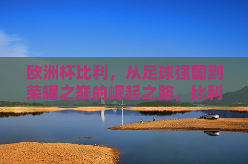 欧洲杯比利，从足球强国到荣耀之巅的崛起之路，比利时足球崛起之路，从足球强国到荣耀之巅，比利时足球，从足球强国到荣耀之巅的崛起之路