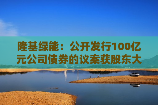 隆基绿能：公开发行100亿元公司债券的议案获股东大会通过