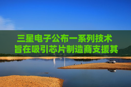 三星电子公布一系列技术 旨在吸引芯片制造商支援其制造业务