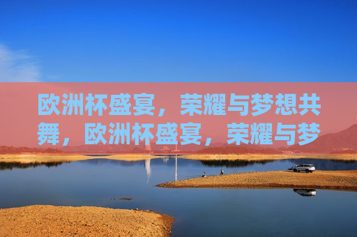 欧洲杯盛宴，荣耀与梦想共舞，欧洲杯盛宴，荣耀与梦想的交响乐章，欧洲杯盛宴，荣耀与梦想的交响舞动