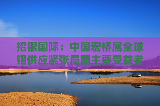 招银国际：中国宏桥属全球铝供应紧张局面主要受益者 估值吸引