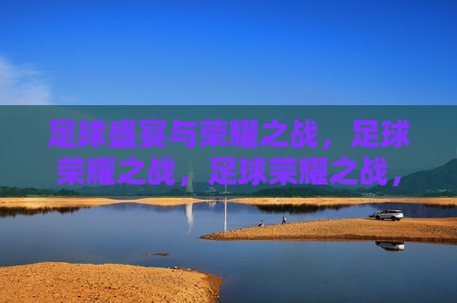 足球盛宴与荣耀之战，足球荣耀之战，足球荣耀之战，盛宴与荣耀的碰撞