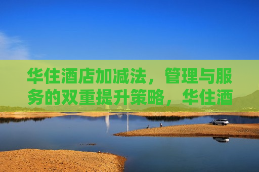 华住酒店加减法，管理与服务的双重提升策略，华住酒店策略调整，管理与服务双重提升，华住酒店策略调整，管理与服务双重提升  第1张
