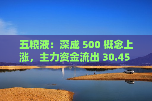 五粮液：深成 500 概念上涨，主力资金流出 30.45 亿