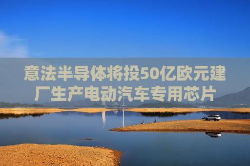 意法半导体将投50亿欧元建厂生产电动汽车专用芯片