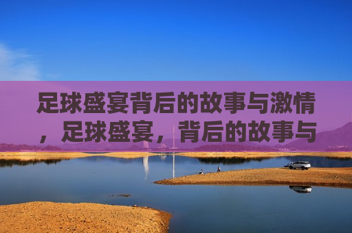 足球盛宴背后的故事与 *** ，足球盛宴，背后的故事与 *** 燃烧，足球盛宴， *** 燃烧的背后故事