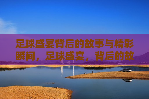 足球盛宴背后的故事与精彩瞬间，足球盛宴，背后的故事与精彩瞬间揭秘，足球盛宴，精彩瞬间与背后故事的揭秘