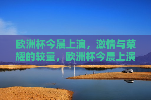 欧洲杯今晨上演， *** 与荣耀的较量，欧洲杯今晨上演， *** 与荣耀的巅峰对决，欧洲杯今晨上演， *** 与荣耀的巅峰对决