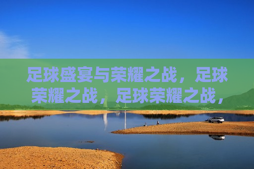 足球盛宴与荣耀之战，足球荣耀之战，足球荣耀之战，盛宴与荣耀的碰撞  第1张