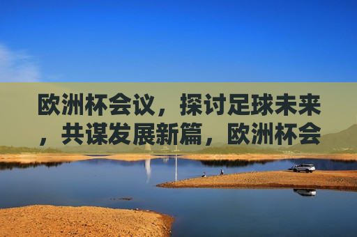 欧洲杯会议，探讨足球未来，共谋发展新篇，欧洲杯会议，共谋足球未来，开启发展新篇章，欧洲杯会议，共谋足球未来，开启发展新篇章