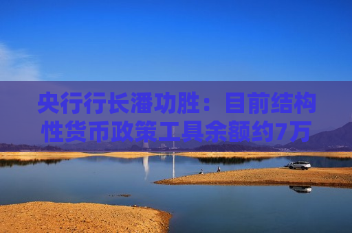 央行行长潘功胜：目前结构性货币政策工具余额约7万亿元