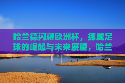 哈兰德闪耀欧洲杯，挪威足球的崛起与未来展望，哈兰德闪耀欧洲杯，挪威足球的崛起，哈兰德闪耀欧洲杯，挪威足球的崛起与未来展望