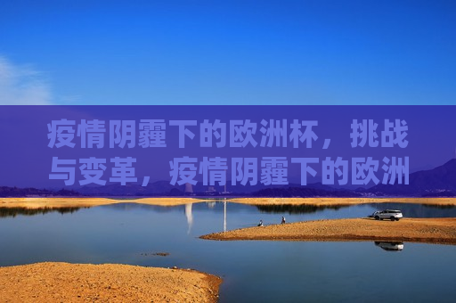 疫情阴霾下的欧洲杯，挑战与变革，疫情阴霾下的欧洲杯，挑战与变革并存，疫情阴影下的欧洲杯，挑战与变革的挑战
