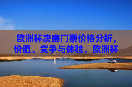 欧洲杯决赛门票价格分析，价值、竞争与体验，欧洲杯决赛门票价值解析，价格、竞争与观赛体验，欧洲杯决赛门票价值解析，价格、竞争与观赛体验