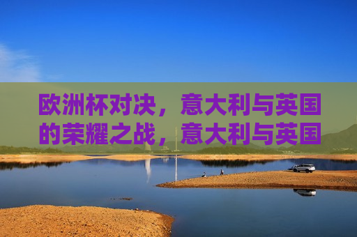 欧洲杯对决，意大利与英国的荣耀之战，意大利与英国，欧洲杯荣耀之战，意大利与英国，欧洲杯荣耀之战