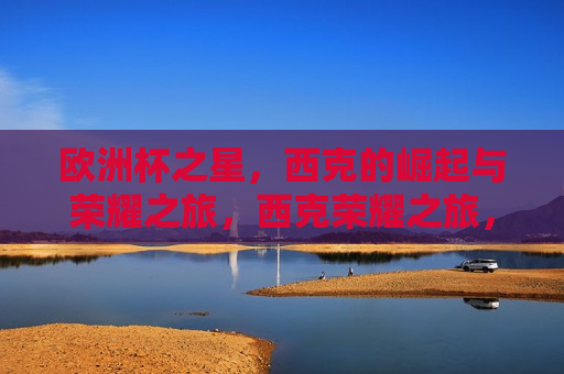欧洲杯之星，西克的崛起与荣耀之旅，西克荣耀之旅，欧洲杯新星崛起，西克闪耀欧洲杯，新星崛起，荣耀之旅