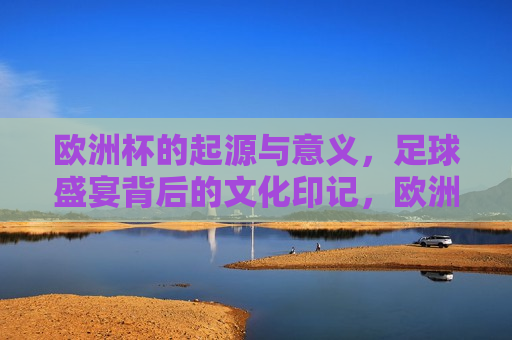 欧洲杯的起源与意义，足球盛宴背后的文化印记，欧洲杯的起源与背后的文化印记，足球盛宴的盛宴，欧洲杯足球盛宴，起源与文化印记的交融