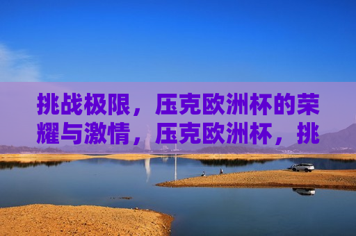 挑战极限，压克欧洲杯的荣耀与 *** ，压克欧洲杯，挑战极限，荣耀与 *** 的碰撞，压克欧洲杯，挑战极限，荣耀与 *** 的碰撞  第1张