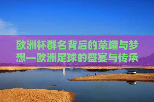 欧洲杯群名背后的荣耀与梦想—欧洲足球的盛宴与传承，欧洲足球盛宴，荣耀与梦想传承的欧洲杯群名，欧洲杯群名背后的荣耀与梦想，欧洲足球盛宴的传承与展现