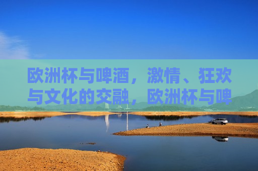 欧洲杯与啤酒， *** 、狂欢与文化的交融，欧洲杯与啤酒， *** 狂欢与文化交融的盛宴，欧洲杯与啤酒， *** 狂欢与文化交融的盛宴