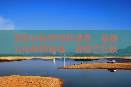 英格兰队欧洲杯球衣，荣耀与传承的象征，英格兰队欧洲杯球衣，荣耀传承的荣耀标志，英格兰队欧洲杯球衣，荣耀传承的标志  第1张