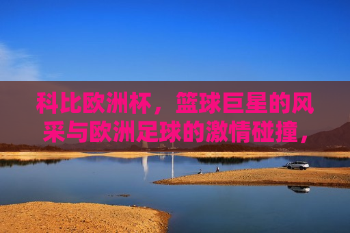 科比欧洲杯，篮球巨星的风采与欧洲足球的 *** 碰撞，科比欧洲杯，篮球巨星与足球 *** 的碰撞，科比欧洲杯，篮球巨星与足球 *** 的碰撞  第1张