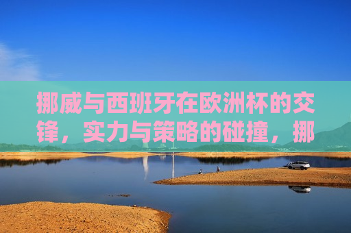 挪威与西班牙在欧洲杯的交锋，实力与策略的碰撞，挪威与西班牙欧洲杯对决，实力与策略的终极较量，挪威与西班牙欧洲杯对决，实力与策略的终极较量
