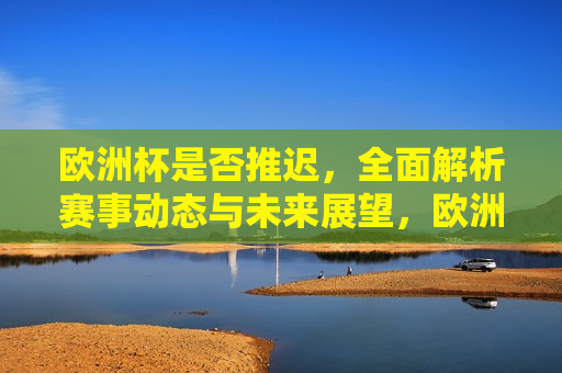 欧洲杯是否推迟，全面解析赛事动态与未来展望，欧洲杯赛事动态解析，赛事是否推迟及未来展望，欧洲杯赛事动态解析，赛事是否推迟及未来展望