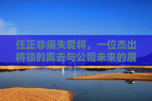 任正非痛失爱将，一位杰出将领的离去与公司未来的展望，任正非痛失爱将，杰出将领离去与公司未来展望