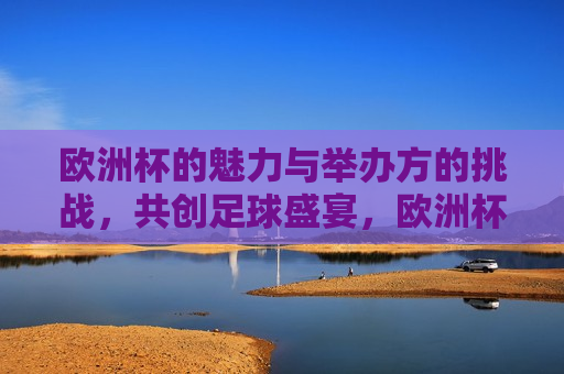 欧洲杯的魅力与举办方的挑战，共创足球盛宴，欧洲杯盛宴，魅力与挑战同行，欧洲杯魅力与挑战，共创足球盛宴
