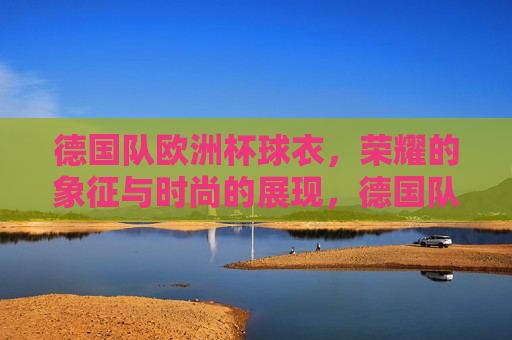 德国队欧洲杯球衣，荣耀的象征与时尚的展现，德国队欧洲杯球衣，荣耀与时尚的完美结合，德国队欧洲杯球衣，荣耀与时尚的完美融合