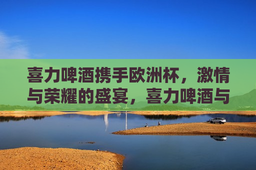 喜力啤酒携手欧洲杯， *** 与荣耀的盛宴，喜力啤酒与欧洲杯共舞， *** 荣耀的盛宴，喜力啤酒与欧洲杯共舞， *** 荣耀的盛宴