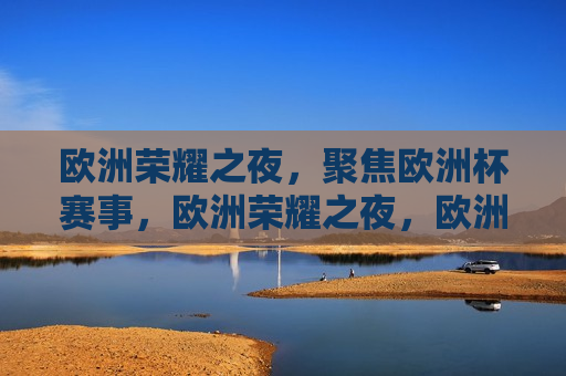欧洲荣耀之夜，聚焦欧洲杯赛事，欧洲荣耀之夜，欧洲杯赛事盛况聚焦，欧洲荣耀之夜，欧洲杯赛事盛况聚焦