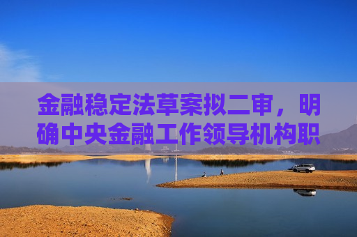 金融稳定法草案拟二审，明确中央金融工作领导机构职责