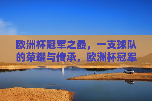 欧洲杯冠军之最，一支球队的荣耀与传承，欧洲杯冠军之最，荣耀传承的球队，欧洲杯冠军之最，荣耀传承的球队