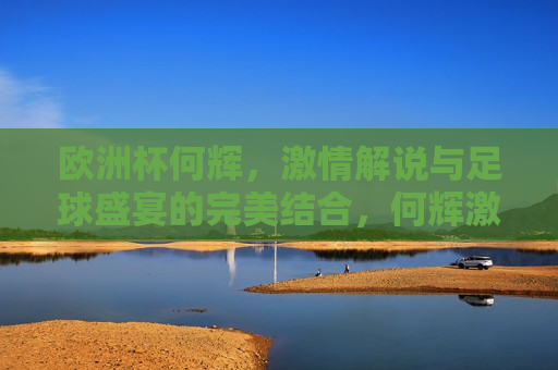 欧洲杯何辉， *** 解说与足球盛宴的完美结合，何辉 *** 解说欧洲杯，足球盛宴的完美诠释，何辉 *** 解说欧洲杯， *** 与盛宴的完美融合