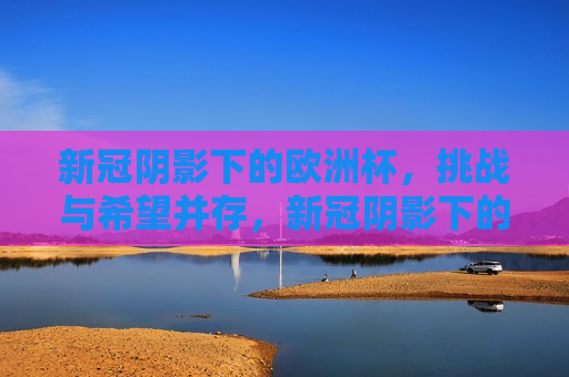 新冠阴影下的欧洲杯，挑战与希望并存，新冠阴影下的欧洲杯，挑战与希望，新冠阴影下的欧洲杯，挑战与希望的并存  第1张