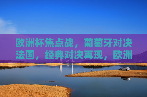 欧洲杯焦点战，葡萄牙对决法国，经典对决再现，欧洲杯焦点战，葡萄牙对决法国，经典对决重燃，葡萄牙对决法国，欧洲杯经典对决重燃