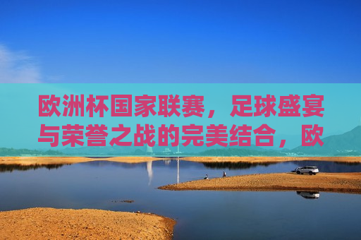 欧洲杯国家联赛，足球盛宴与荣誉之战的完美结合，欧洲杯国家联赛，足球盛宴与荣誉的巅峰对决，欧洲杯国家联赛，足球盛宴与荣誉的巅峰对决