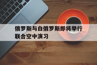 俄罗斯与白俄罗斯即将举行联合空中演习(白俄罗斯和俄罗斯先后三次发生斗气风波和价格战是在)
